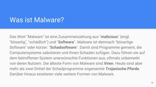 Was ist Malware?
Das Wort "Malware" ist eine Zusammenziehung aus "malicious" (engl.
"bösartig", "schädlich") und "Software". Malware ist demnach "bösartige
Software" oder kürzer: "Schadsoftware". Damit sind Programme gemeint, die
Computersysteme sabotieren und ihnen Schaden zufügen. Dazu führen sie auf
dem betroffenen System unerwünschte Funktionen aus, oftmals unbemerkt
von deren Nutzern. Die älteste Form von Malware sind Viren. Heute sind aber
mehr als zwei Drittel der Schadprogramme sogenannte Trojanische Pferde.
Darüber hinaus existieren viele weitere Formen von Malware.
18
 