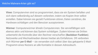 Welche Malware-Arten gibt es?
Viren: Computerviren sind so programmiert, dass sie ein System befallen und
sich dann selbständig auf diesem verbreiten, indem sie Kopien ihrer selbst
erstellen. Dabei können sie gezielt Funktionen stören, Daten zerstören, die
Hardware schädigen und den Benutzer ausspionieren.
Würmer: Computerwürmer ähneln Computerviren. Sie vervielfältigen sich
ebenso aktiv und können das System schädigen. Zudem können sie Dritten
unbemerkt die Kontrolle über den Rechner verschaffen (Backdoor-Funktion).
Netzwerke und Wechselmedien dienen hierbei als Einfallstore. Oft verbreiten
sich Würmer per E-Mail – sie versenden sich selbst über das gekaperte E-Mail-
Programm eines Nutzers an alle Kontakte in dessen Adressbuch.
19
 