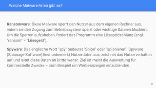 Welche Malware-Arten gibt es?
Ransomware: Diese Malware sperrt den Nutzer aus dem eigenen Rechner aus,
indem sie den Zugang zum Betriebssystem sperrt oder wichtige Dateien blockiert.
Um die Sperren aufzuheben, fordert das Programm eine Lösegeldzahlung (engl.
"ransom" = "Lösegeld").
Spyware: Das englische Wort "spy" bedeutet "Spion" oder "spionieren". Spyware
(Spionage-Software) liest unbemerkt Nutzerdaten aus, zeichnet das Nutzerverhalten
auf und leitet diese Daten an Dritte weiter. Ziel ist meist die Auswertung für
kommerzielle Zwecke – zum Beispiel um Werbeanzeigen einzublenden.
20
 
