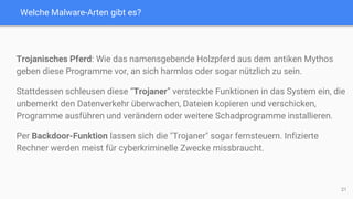Welche Malware-Arten gibt es?
Trojanisches Pferd: Wie das namensgebende Holzpferd aus dem antiken Mythos
geben diese Programme vor, an sich harmlos oder sogar nützlich zu sein.
Stattdessen schleusen diese “Trojaner” versteckte Funktionen in das System ein, die
unbemerkt den Datenverkehr überwachen, Dateien kopieren und verschicken,
Programme ausführen und verändern oder weitere Schadprogramme installieren.
Per Backdoor-Funktion lassen sich die "Trojaner" sogar fernsteuern. Infizierte
Rechner werden meist für cyberkriminelle Zwecke missbraucht.
21
 