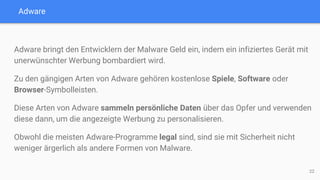 Adware
Adware bringt den Entwicklern der Malware Geld ein, indem ein infiziertes Gerät mit
unerwünschter Werbung bombardiert wird.
Zu den gängigen Arten von Adware gehören kostenlose Spiele, Software oder
Browser-Symbolleisten.
Diese Arten von Adware sammeln persönliche Daten über das Opfer und verwenden
diese dann, um die angezeigte Werbung zu personalisieren.
Obwohl die meisten Adware-Programme legal sind, sind sie mit Sicherheit nicht
weniger ärgerlich als andere Formen von Malware.
22
 