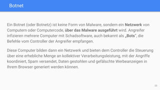 Botnet
Ein Botnet (oder Botnetz) ist keine Form von Malware, sondern ein Netzwerk von
Computern oder Computercode, über das Malware ausgeführt wird. Angreifer
infizieren mehrere Computer mit Schadsoftware, auch bekannt als „Bots“, die
Befehle vom Controller der Angreifer empfangen.
Diese Computer bilden dann ein Netzwerk und bieten dem Controller die Steuerung
über eine erhebliche Menge an kollektiver Verarbeitungsleistung, mit der Angriffe
koordiniert, Spam versendet, Daten gestohlen und gefälschte Werbeanzeigen in
Ihrem Browser generiert werden können.
23
 