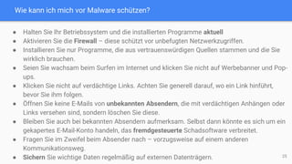 Wie kann ich mich vor Malware schützen?
25
● Halten Sie Ihr Betriebssystem und die installierten Programme aktuell
● Aktivieren Sie die Firewall – diese schützt vor unbefugten Netzwerkzugriffen.
● Installieren Sie nur Programme, die aus vertrauenswürdigen Quellen stammen und die Sie
wirklich brauchen.
● Seien Sie wachsam beim Surfen im Internet und klicken Sie nicht auf Werbebanner und Pop-
ups.
● Klicken Sie nicht auf verdächtige Links. Achten Sie generell darauf, wo ein Link hinführt,
bevor Sie ihm folgen.
● Öffnen Sie keine E-Mails von unbekannten Absendern, die mit verdächtigen Anhängen oder
Links versehen sind, sondern löschen Sie diese.
● Bleiben Sie auch bei bekannten Absendern aufmerksam. Selbst dann könnte es sich um ein
gekapertes E-Mail-Konto handeln, das fremdgesteuerte Schadsoftware verbreitet.
● Fragen Sie im Zweifel beim Absender nach – vorzugsweise auf einem anderen
Kommunikationsweg.
● Sichern Sie wichtige Daten regelmäßig auf externen Datenträgern.
 