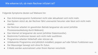 Wie erkenne ich, ob mein Rechner infiziert ist?
26
Folgende Symptome deuten auf Malware hin:
● Das Antivirenprogramm funktioniert nicht oder aktualisiert sich nicht mehr.
● Das System stürzt ab, der Rechner fährt unerwartet herunter oder lässt sich nicht mehr
starten.
● Der Rechner arbeitet im gewohnten Betrieb langsamer als sonst (erhöhte
Prozessorauslastung durch Malware).
● Das Internet ist langsamer als sonst (erhöhter Datentransfer).
● Bestimmte Funktionen lassen sich nicht mehr ausführen.
● Programme arbeiten fehlerhaft oder stürzen ab.
● Unbekannte Programme sind plötzlich installiert, poppen auf oder führen Funktionen aus.
● Der Mauszeiger bewegt sich ohne Ihr Zutun.
● E-Mails werden automatisiert unter Ihrem Namen verschickt.
 