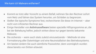 Wie kann ich Malware entfernen?
27
● Kommt es trotz aller Vorsicht zu einem Befall, nehmen Sie den Rechner sofort
vom Netz und fahren das System herunter, um Schäden zu begrenzen.
● Stellen Sie typische Symptome fest, recherchieren Sie diese im Internet – aber
nicht vom infizierten Rechner aus.
● Einige Hersteller von Antivirussoftware bieten spezielle Hilfsprogramme an, die
bei der Behebung helfen, jedoch wirken diese nur gegen bereits bekannte
Malware.
● Die sicherste – wenn auch stets zuletzt einzusetzende – Methode ist eine
Formatierung aller Datenträger und eine Neuinstallation des Betriebssystems.
● Am besten ändern Sie auch sämtliche Passwörter, denn womöglich wurden
diese bereits von Dritten erbeutet.
 