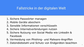 Fallstricke in der digitalen Welt
1. Sichere Passwörter managen
2. Mobile Geräte absichern
3. Sensible Informationen verschlüsseln
4. Sichere Internetverbindungen nutzen
5. Sichere Nutzung von Social Media wie Linkedin &
Facebook
6. Vermeidung von Phishing- und Malware-Angriffen
7. Datendiebstahl und Schutz von Endgeräten beachten
3
 