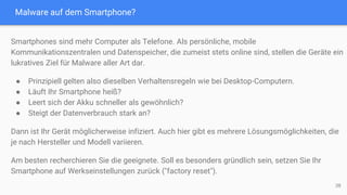 Malware auf dem Smartphone?
38
Smartphones sind mehr Computer als Telefone. Als persönliche, mobile
Kommunikationszentralen und Datenspeicher, die zumeist stets online sind, stellen die Geräte ein
lukratives Ziel für Malware aller Art dar.
● Prinzipiell gelten also dieselben Verhaltensregeln wie bei Desktop-Computern.
● Läuft Ihr Smartphone heiß?
● Leert sich der Akku schneller als gewöhnlich?
● Steigt der Datenverbrauch stark an?
Dann ist Ihr Gerät möglicherweise infiziert. Auch hier gibt es mehrere Lösungsmöglichkeiten, die
je nach Hersteller und Modell variieren.
Am besten recherchieren Sie die geeignete. Soll es besonders gründlich sein, setzen Sie Ihr
Smartphone auf Werkseinstellungen zurück ("factory reset").
 