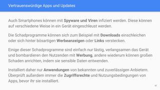 Vertrauenswürdige Apps und Updates
Auch Smartphones können mit Spyware und Viren infiziert werden. Diese können
auf verschiedene Weise in ein Gerät eingeschleust werden.
Die Schadprogramme können sich zum Beispiel mit Downloads einschleichen
oder sich hinter bösartigen Werbeanzeigen oder Links verstecken.
Einige dieser Schadprogramme sind einfach nur lästig, verlangsamen das Gerät
und bombardieren den Nutzenden mit Werbung, andere wiederum können großen
Schaden anrichten, indem sie sensible Daten entwenden.
Installiert daher nur Anwendungen von bekannten und zuverlässigen Anbietern.
Überprüft außerdem immer die Zugriffsrechte und Nutzungsbedingungen von
Apps, bevor ihr sie installiert.
41
 