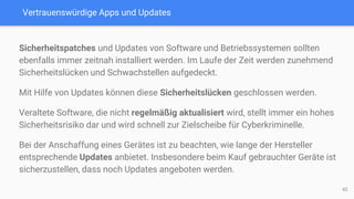 Vertrauenswürdige Apps und Updates
Sicherheitspatches und Updates von Software und Betriebssystemen sollten
ebenfalls immer zeitnah installiert werden. Im Laufe der Zeit werden zunehmend
Sicherheitslücken und Schwachstellen aufgedeckt.
Mit Hilfe von Updates können diese Sicherheitslücken geschlossen werden.
Veraltete Software, die nicht regelmäßig aktualisiert wird, stellt immer ein hohes
Sicherheitsrisiko dar und wird schnell zur Zielscheibe für Cyberkriminelle.
Bei der Anschaffung eines Gerätes ist zu beachten, wie lange der Hersteller
entsprechende Updates anbietet. Insbesondere beim Kauf gebrauchter Geräte ist
sicherzustellen, dass noch Updates angeboten werden.
42
 