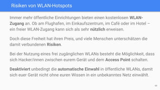 Risiken von WLAN-Hotspots
Immer mehr öffentliche Einrichtungen bieten einen kostenlosen WLAN-
Zugang an. Ob am Flughafen, im Einkaufszentrum, im Café oder im Hotel –
ein freier WLAN-Zugang kann sich als sehr nützlich erweisen.
Doch diese Freiheit hat ihren Preis, und viele Menschen unterschätzen die
damit verbundenen Risiken.
Bei der Nutzung eines frei zugänglichen WLANs besteht die Möglichkeit, dass
sich Hacker/innen zwischen eurem Gerät und dem Access Point schalten.
Deaktiviert unbedingt die automatische Einwahl in öffentliche WLANs, damit
sich euer Gerät nicht ohne euren Wissen in ein unbekanntes Netz einwählt.
44
 