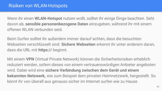 Risiken von WLAN-Hotspots
Wenn ihr einen WLAN-Hotspot nutzen wollt, solltet ihr einige Dinge beachten. Seht
davon ab, sensible personenbezogene Daten einzugeben, während ihr mit einem
offenen WLAN verbunden seid.
Beim Surfen solltet ihr außerdem immer darauf achten, dass die besuchten
Webseiten verschlüsselt sind. Sichere Webseiten erkennt ihr unter anderem daran,
dass die URL mit https:// beginnt.
Mit einem VPN (Virtual Private Network) können die Sicherheitsrisiken erheblich
reduziert werden, sofern dieses von einem vertrauenswürdigen Anbieter angeboten
wird. Dabei wird eine sichere Verbindung zwischen dem Gerät und einem
bekannten Netzwerk, wie zum Beispiel dem privaten Heimnetzwerk, hergestellt. So
könnt ihr von überall aus genauso sicher im Internet surfen wie zu Hause.
45
 