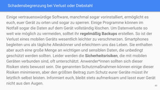Schadensbegrenzung bei Verlust oder Diebstahl
49
Einige vertrauenswürdige Software, manchmal sogar vorinstalliert, ermöglicht es
euch, euer Gerät zu orten und sogar zu sperren. Einige Programme können im
Notfall sogar die Daten auf dem Gerät vollständig löschen. Um Datenverluste so
weit wie möglich zu vermeiden, solltet ihr regelmäßig Backups erstellen. So ist der
Verlust eines mobilen Geräts wesentlich leichter zu verschmerzen. Smartphones
begleiten uns als tägliche Alleskönner und erleichtern uns das Leben. Sie enthalten
aber auch eine große Menge an wichtigen und sensiblen Daten, die unbedingt
geschützt werden sollten. Leider werden die Sicherheitsrisiken, die mit mobilen
Geräten verbunden sind, oft unterschätzt. Anwender*innen sollten sich dieser
Risiken stets bewusst sein. Die genannten Schutzmaßnahmen können einige dieser
Risiken minimieren, aber den größten Beitrag zum Schutz eurer Geräte müsst ihr
letztlich selbst leisten. Informiert euch, bleibt stets aufmerksam und lasst euer Gerät
nicht aus den Augen.
 