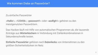 Wie kommen Diebe an Passwörter?
Zu einfache Passwörter
«Hallo!», «123456», «passwort1» oder «asdfgh1» gehören zu den
meistgenutzten Passwörtern.
Das Hacken läuft mit Hilfe von automatischen Programmen ab, die tausende
Einträge aus Wörterbüchern in Verbindung mit Zahlenkombinationen in
Sekundenschnelle testen.
Einfache Passwörter gehören nach Datenlecks von Unternehmen zu den
größten Sicherheitslücken im Netz.
5
 