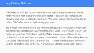 Angriffe über QR-Codes
QR-Codes sind in den letzten Jahren immer beliebter geworden und werden
mittlerweile in fast allen Bereichen eingesetzt – sei es in der Werbung, im
Einzelhandel oder im öffentlichen Raum. Vor allem seit der Corona-Pandemie
haben QR-Codes stark an Bedeutung gewonnen.
Sie ermöglichen zum Beispiel die Kontaktverfolgung in Restaurants oder auch
die kontaktlose Bestellung in der Gastronomie. Viele Nutzer*innen wissen QR-
Codes wegen ihrer Einfachheit und der Zeitersparnis zu schätzen, da sie
problemlos mit einem Smartphone erfasst werden können. Gleichzeitig können
QR-Codes jedoch auch eine Gefahr für die IT-Sicherheit darstellen. In diesem
Beitrag erfahrt ihr, was ihr bei der Nutzung von QR-Codes beachten solltet.
50
 