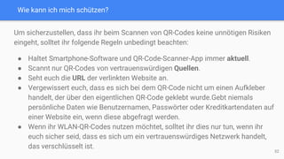 Wie kann ich mich schützen?
Um sicherzustellen, dass ihr beim Scannen von QR-Codes keine unnötigen Risiken
eingeht, solltet ihr folgende Regeln unbedingt beachten:
● Haltet Smartphone-Software und QR-Code-Scanner-App immer aktuell.
● Scannt nur QR-Codes von vertrauenswürdigen Quellen.
● Seht euch die URL der verlinkten Website an.
● Vergewissert euch, dass es sich bei dem QR-Code nicht um einen Aufkleber
handelt, der über den eigentlichen QR-Code geklebt wurde.Gebt niemals
persönliche Daten wie Benutzernamen, Passwörter oder Kreditkartendaten auf
einer Website ein, wenn diese abgefragt werden.
● Wenn ihr WLAN-QR-Codes nutzen möchtet, solltet ihr dies nur tun, wenn ihr
euch sicher seid, dass es sich um ein vertrauenswürdiges Netzwerk handelt,
das verschlüsselt ist.
52
 