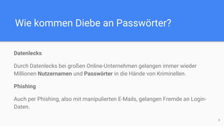 Wie kommen Diebe an Passwörter?
Datenlecks
Durch Datenlecks bei großen Online-Unternehmen gelangen immer wieder
Millionen Nutzernamen und Passwörter in die Hände von Kriminellen.
Phishing
Auch per Phishing, also mit manipulierten E-Mails, gelangen Fremde an Login-
Daten.
6
 