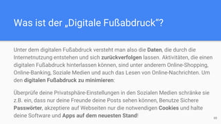 Was ist der „Digitale Fußabdruck“?
88
Unter dem digitalen Fußabdruck versteht man also die Daten, die durch die
Internetnutzung entstehen und sich zurückverfolgen lassen. Aktivitäten, die einen
digitalen Fußabdruck hinterlassen können, sind unter anderem Online-Shopping,
Online-Banking, Soziale Medien und auch das Lesen von Online-Nachrichten. Um
den digitalen Fußabdruck zu minimieren:
Überprüfe deine Privatsphäre-Einstellungen in den Sozialen Medien schränke sie
z.B. ein, dass nur deine Freunde deine Posts sehen können, Benutze Sichere
Passwörter, akzeptiere auf Webseiten nur die notwendigen Cookies und halte
deine Software und Apps auf dem neuesten Stand!
 