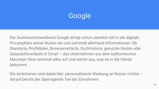 Google
Der Suchmaschinendienst Google dringt schon ziemlich tief in die digitale
Privatsphäre seiner Nutzer ein und sammelt allerhand Informationen. Ob
Standorte, Profildaten, Browserverläufe, Suchhistorie, genutzte Geräte oder
Gesprächsverläufe in Gmail – das Unternehmen aus dem kalifornischen
Mountain View zeichnet alles auf und wertet aus, was es in die Hände
bekommt.
Die Ambitionen sind dabei klar: personalisierte Werbung an Nutzer richten –
darauf beruht der überragende Teil der Einnahmen.
90
 