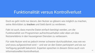Funktionalität versus Kontrollverlust
Doch es geht nicht nur darum, den Nutzer so gläsern wie möglich zu machen,
seine Aktivitäten zu tracken und Geld damit zu verdienen.
Fakt ist auch, dass manche Daten einfach benötigt werden, um die
Funktionalität von Programmen aufrechtzuerhalten oder eben um das
Nutzererlebnis in den hauseigenen Diensten zu verbessern.
Für viele Nutzer wird es jedoch immer schwerer durchzublicken, was wie wo
und wozu aufgezeichnet wird – und wer an den Daten partizipiert und sie zur
Verfügung gestellt bekommt. Experten sprechen in diesem Sinne auch vom
informationellen Kontrollverlust.
91
 