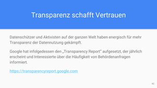 Transparenz schafft Vertrauen
Datenschützer und Aktivisten auf der ganzen Welt haben energisch für mehr
Transparenz der Datennutzung gekämpft.
Google hat infolgedessen den „Transparency Report“ aufgesetzt, der jährlich
erscheint und Interessierte über die Häufigkeit von Behördenanfragen
informiert.
https://transparencyreport.google.com
92
 