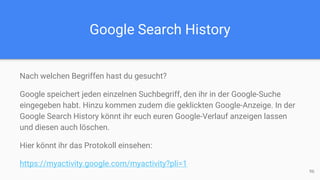 Google Search History
Nach welchen Begriffen hast du gesucht?
Google speichert jeden einzelnen Suchbegriff, den ihr in der Google-Suche
eingegeben habt. Hinzu kommen zudem die geklickten Google-Anzeige. In der
Google Search History könnt ihr euch euren Google-Verlauf anzeigen lassen
und diesen auch löschen.
Hier könnt ihr das Protokoll einsehen:
https://myactivity.google.com/myactivity?pli=1
96
 