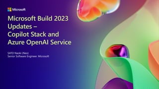 Microsoft Build 2023
Updates –
Copilot Stack and
Azure OpenAI Service
SATO Naoki (Neo)
Senior Software Engineer. Microsoft
 