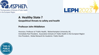 A Healthy State ?
Geopolitical threats to safety and health
Professor John Middleton
Honorary Professor of Public Health, Wolverhampton University UK,
Immediate Past President, Association Schools of Public Health in the European Region
Vice President, Global Network for Academic Public Health
 