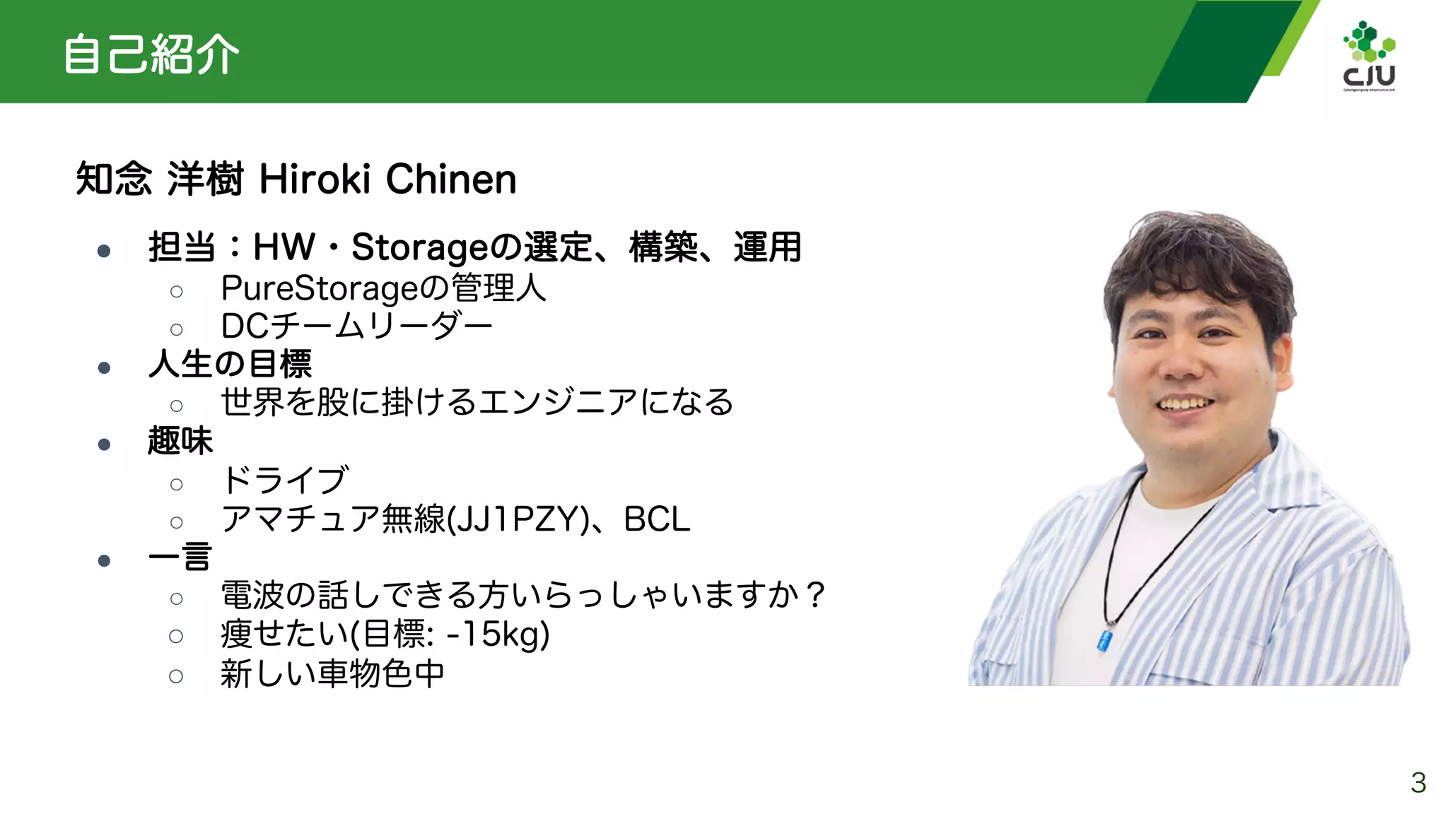自己紹介
知念 洋樹 Hiroki Chinen
● 担当：HW・Storageの選定、構築、運用
○ PureStorageの管理人
○ DCチームリーダー
● 人生の目標
○ 世界を股に掛けるエンジニアになる
● 趣味
○ ドライブ
○ アマチュア無線(JJ1PZY)、BCL
● 一言
○ 電波の話しできる方いらっしゃいますか？
○ 痩せたい(目標: -15kg)
○ 新しい車物色中
3
 