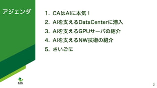 アジェンダ
2
1. CAはAIに本気！
2. AIを支えるDataCenterに潜入
3. AIを支えるGPUサーバの紹介
4. AIを支えるNW技術の紹介
5. さいごに
 