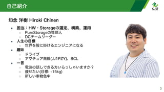 自己紹介
知念 洋樹 Hiroki Chinen
● 担当：HW・Storageの選定、構築、運用
○ PureStorageの管理人
○ DCチームリーダー
● 人生の目標
○ 世界を股に掛けるエンジニアになる
● 趣味
○ ドライブ
○ アマチュア無線(JJ1PZY)、BCL
● 一言
○ 電波の話しできる方いらっしゃいますか？
○ 痩せたい(目標: -15kg)
○ 新しい車物色中
3
 
