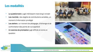 CONCERTATION PREALABLE
Les modalités
09/06/2023 12
• Le questionnaire : jugé intéressant mais long à remplir
• Les marchés : des degrés de contributions variables, un
moment d’information privilégié
• Les ateliers : un moment de pédagogie, d’échange et de
confrontation des points de vue apprécié
• Un exercice de priorisation jugé difficile et remis en
question
 