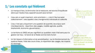 CONCERTATION PREALABLE
1/ Les constats qui fédèrent
09/06/2023 15
• Le manque d’eau, la diminution de la ressource, est source d’inquiétude
alors que l’excès d’eau apparaît souvent plus lointain
• L’eau est un sujet important, voire prioritaire (…), dont il faut se saisir
collectivement : cela appelle à des changements individuels et collectifs
• L’eau n’est pas uniquement une question de quantité, les enjeux sont
interdépendants : répartition des usages, modèle agricole, qualité,
biodiversité, économie, gouvernance…
• Le territoire du SAGE est peu signifiant au quotidien mais il fait sens pour la
gestion de l'eau : le Canal de la Neste comme trait d'union
• Un fort besoin d’information et de sensibilisation : sur le fonctionnement du
système Neste, l’état des cours d’eau, la répartition des usages, les impacts
du stockage…
Usages et quantité sont
liés, car si on utilise mal
l’eau, on ne peut pas la
partager
Parfois remis en
question, les effets du
changement climatique
sont la plupart du temps
déjà observés
 