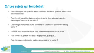 CONCERTATION PREALABLE
2/ Les sujets qui font débat
09/06/2023 16
• Faut-il s’adapter à la quantité d’eau à venir ou adapter la quantité d’eau à nos
besoins actuels ?
• Faut-il revoir les débits réglementaires de sortie des rivières et « garder »
davantage d’eau pour le territoire ?
• Le stockage artificiel est-il une nécessité ou une fausse bonne idée à long
terme ?
• Le SAGE est-il un outil adéquat pour répondre aux enjeux du territoire ?
• Faut-il revoir la gestion de l’eau ? (régie privée, publique …)
• Faut-il imposer, réglementer ou bien accompagner et inciter ?
 