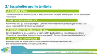 CONCERTATION PREALABLE
2/ Les priorités pour le territoire
09/06/2023 17
LA QUANTITE D’EAU
LE PARTAGE DE LA RESSOURCE
LA BIODIVERSITE ET LA QUALITE DE L’EAU
LES RISQUES ET INONDATIONS
Comment faire face à la diminution de la ressource ? Faut-il s’adapter au manque ou trouver de nouvelles
ressources ?
Avec moins d’eau, qui ou quoi privilégier ? Comment réduire nos besoins et nos usages de l’eau ? Est-
ce une responsabilité individuelle ou collective ?
Comment accélérer la préservation de la biodiversité ? Quelles solutions naturelles pour améliorer
l’écosystème naturel, l’état des cours d’eau et leur qualité ? Comment limiter les rejets et pollutions ?
Comment limiter les risques tout en conservant le fonctionnement des cours d’eau ?
Les inondations sont-elles aussi des opportunités ?
 