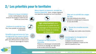 CONCERTATION PREALABLE
2/ Les priorités pour le territoire
09/06/2023 18
Agir collectivement pour
préserver la qualité de vie,
le paysage et l’économie du
territoire Neste et rivières
de Gascogne
Aller vers la sobriété des usages
de l’eau
Vers des pratiques plus sobres
prenant en compte que la ressource
en eau est limitée
Mieux répartir la ressource prioriser les
besoins essentiels boire, manger et garantir
une répartition équitable sur tout le territoire
Accompagner le changement de
modèle agricole
s’adapter à la diminution de la
ressource et améliorer l’impact sur les
sols et la qualité de l’eau
S’appuyer sur des solutions
naturelles
Préserver et développer la biodiversité,
au service du paysage, de l’agriculture
et de la lutte contre les risques
Trouver de nouvelles sources
d’eau
Stockage, eaux usées, eaux de pluie…
Améliorer la qualité de l’eau
Pour l’eau potable, la biodiversité
et les loisirs
Simplifier la gouvernance de l’eau
et augmenter les moyens d’action
La rendre plus lisible et plus efficace,
gérer plus efficacement la ressource et
lui donner davantage de moyens
Prévenir le risque inondation
Limiter l’artificialisation des sols,
renaturer les berges et redonner leur
liberté aux cours d’eau
 