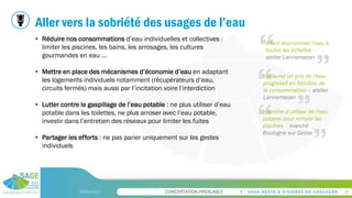 CONCERTATION PREALABLE
Aller vers la sobriété des usages de l’eau
09/06/2023 20
• Réduire nos consommations d’eau individuelles et collectives :
limiter les piscines, les bains, les arrosages, les cultures
gourmandes en eau …
• Mettre en place des mécanismes d’économie d’eau en adaptant
les logements individuels notamment (récupérateurs d’eau,
circuits fermés) mais aussi par l’incitation voire l’interdiction
• Lutter contre le gaspillage de l’eau potable : ne plus utiliser d’eau
potable dans les toilettes, ne plus arroser avec l’eau potable,
investir dans l’entretien des réseaux pour limiter les fuites
• Partager les efforts : ne pas parier uniquement sur les gestes
individuels
Instaurer un prix de l’eau
progressif en fonction de
la consommation – atelier
Lannemezan
Interdire d’utiliser de l’eau
potable pour remplir les
piscines – marché
Boulogne sur Gesse
Il faut économiser l’eau à
toutes les échelles –
atelier Lannemezan
 
