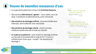 CONCERTATION PREALABLE
Trouver de nouvelles ressources d’eau
09/06/2023 21
• Un sujet particulièrement vif pour les territoires Gascons
• Des sources alternatives à « garder » : eaux usées, eaux de
pluie, inondations et débordements, puits individuels
• Des solutions de stockage artificiel, à grande échelle (lacs,
retenues), semi-collectifs voire individuels
• Des solutions de stockage naturel : zones humides,
meilleure qualité des sols et sols non drainés
• Un sujet qui questionne : quel impact du stockage artificiel
sur les sols et la biodiversité à long terme ? Y aura-t-il
suffisamment d’eau pour « remplir » les solutions de
stockage ?
Il faut créer de nouvelles
retenues collinaires –
atelier Andiran
Il faut subventionner les
récupérateurs d’eau de pluie
– atelier Lannemezan
Réduire la dépendance du
Gers au Canal de la Neste –
atelier Masseube
 