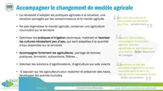 CONCERTATION PREALABLE
09/06/2023 22
Accompagner le changement de modèle agricole
• La nécessité d’adapter les pratiques agricoles à la situation, une
situation partagée par les consommateurs et le monde agricole
• Ne pas stigmatiser le monde agricole, conserver une agriculture
nourricière sur le territoire
• Optimiser les pratiques d’irrigation (technique, matériel) et favoriser
les cultures nécessitant peu d’eau, qui sont adaptées à la quantité
d’eau disponible sur le territoire
• Accompagner fortement les agriculteurs : partage de bonnes
pratiques, formation, subventions, filières …
• Valoriser les solutions d’agroforesterie, d’agriculture sur sols vivants
• S’appuyer sur les agriculteurs pour replanter et préserver des haies,
développer les prairies humides
Aller vers des cultures de
type Luzerne qui demande
peu d’eau - questionnaire
Questionner le rôle des
chambres d’agriculture et leurs
possibles apports dans les
changements nécessaire/à venir
– Atelier Lannemezan
Garantir l’alimentation,
accompagner la transition
agricole, favoriser
agroforesterie, agriculture sur
sols vivants – Atelier Beaumont
de Lomagne
 