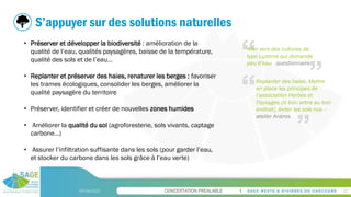 CONCERTATION PREALABLE
09/06/2023 23
S’appuyer sur des solutions naturelles
• Préserver et développer la biodiversité : amélioration de la
qualité de l’eau, qualités paysagères, baisse de la température,
qualité des sols et de l’eau…
• Replanter et préserver des haies, renaturer les berges : favoriser
les trames écologiques, consolider les berges, améliorer la
qualité paysagère du territoire
• Préserver, identifier et créer de nouvelles zones humides
• Améliorer la qualité du sol (agroforesterie, sols vivants, captage
carbone…)
• Assurer l’infiltration suffisante dans les sols (pour garder l’eau,
et stocker du carbone dans les sols grâce à l’eau verte)
Aller vers des cultures de
type Luzerne qui demande
peu d’eau - questionnaire
Replanter des haies. Mettre
en place les principes de
l’association Herbes et
Paysages (le bon arbre au bon
endroit), éviter les sols nus –
atelier Anères
 