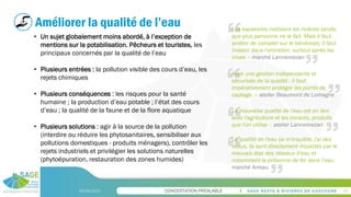 CONCERTATION PREALABLE
09/06/2023 24
Améliorer la qualité de l’eau
• Un sujet globalement moins abordé, à l’exception de
mentions sur la potabilisation. Pêcheurs et touristes, les
principaux concernés par la qualité de l’eau
• Plusieurs entrées : la pollution visible des cours d’eau, les
rejets chimiques
• Plusieurs conséquences : les risques pour la santé
humaine ; la production d’eau potable ; l’état des cours
d’eau ; la qualité de la faune et de la flore aquatique
• Plusieurs solutions : agir à la source de la pollution
(interdire ou réduire les phytosanitaires, sensibiliser aux
pollutions domestiques - produits ménagers), contrôler les
rejets industriels et privilégier les solutions naturelles
(phytoépuration, restauration des zones humides)
Avoir une gestion indépendante et
sécurisée de la qualité : il faut
impérativement protéger les points de
captage. – atelier Beaumont de Lomagne
La mauvaise qualité de l'eau est en lien
avec l'agriculture et les intrants, produits
que l'on utilise – atelier Lannemezan
Les kayakistes nettoient les rivières tandis
que plus personne ne le fait. Mais il faut
arrêter de compter sur le bénévolat, il faut
investir dans l'entretien, surtout après les
crues – marché Lannemezan
La qualité de l'eau ça m'inquiète, j'ai des
veaux, ils sont directement impactés par le
mauvais état des réseaux d'eau et
notamment la présence de fer dans l’eau -
marché Arreau
 