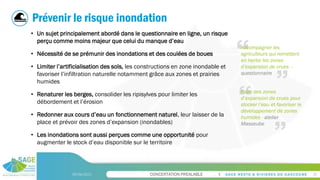 CONCERTATION PREALABLE
09/06/2023 25
Prévenir le risque inondation
• Un sujet principalement abordé dans le questionnaire en ligne, un risque
perçu comme moins majeur que celui du manque d’eau
• Nécessité de se prémunir des inondations et des coulées de boues
• Limiter l’artificialisation des sols, les constructions en zone inondable et
favoriser l’infiltration naturelle notamment grâce aux zones et prairies
humides
• Renaturer les berges, consolider les ripisylves pour limiter les
débordement et l’érosion
• Redonner aux cours d’eau un fonctionnement naturel, leur laisser de la
place et prévoir des zones d’expansion (inondables)
• Les inondations sont aussi perçues comme une opportunité pour
augmenter le stock d’eau disponible sur le territoire
Accompagner les
agriculteurs qui remettent
en herbe les zones
d’expansion de crues –
questionnaire
Faire des zones
d’expansion de crues pour
stocker l’eau et favoriser le
développement de zones
humides - atelier
Masseube
 