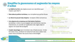 CONCERTATION PREALABLE
09/06/2023 26
Simplifier la gouvernance et augmenter les moyens
d’action
• Le SAGE et la CLE, des objets encore non identifiés (quel
impact, quel rôle ?)
• Des acteurs publics nombreux, aux compétences parfois floues
• Le rôle et le pouvoir des citoyens : le besoin d’être convaincus
• Une absence de consensus sur les leviers d’actions :
sensibiliser, inciter et accompagner sont prioritaires mais les
interdictions, le contrôle et l’application des règles déjà en
vigueur ont aussi été soulignés
• Investir davantage dans l’entretien des infrastructures : limiter
les fuites d’eau, améliorer le traitement des eaux usées mais
aussi mieux entretenir les cours d’eau et les berges
Il faut de la hauteur, une vision
globale. Aujourd’hui on ne
comprend rien à la gestion de l’eau,
c’est un sujet complexe –
marché de Gimont
Redéfinir nos frontières
administratives d’un point de
vue hydrologique –
atelier de Vic Fezensac
Contrôler drastiquement les
industriels – questionnaire
Il faut entretenir les réseaux pour
éviter les fuites – questionnaire
 