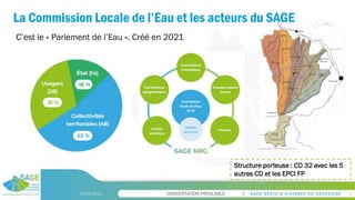 CONCERTATION PREALABLE
La Commission Locale de l’Eau et les acteurs du SAGE
09/06/2023 5
C’est le « Parlement de l’Eau ». Créé en 2021
Structure porteuse : CD 32 avec les 5
autres CD et les EPCI FP
 