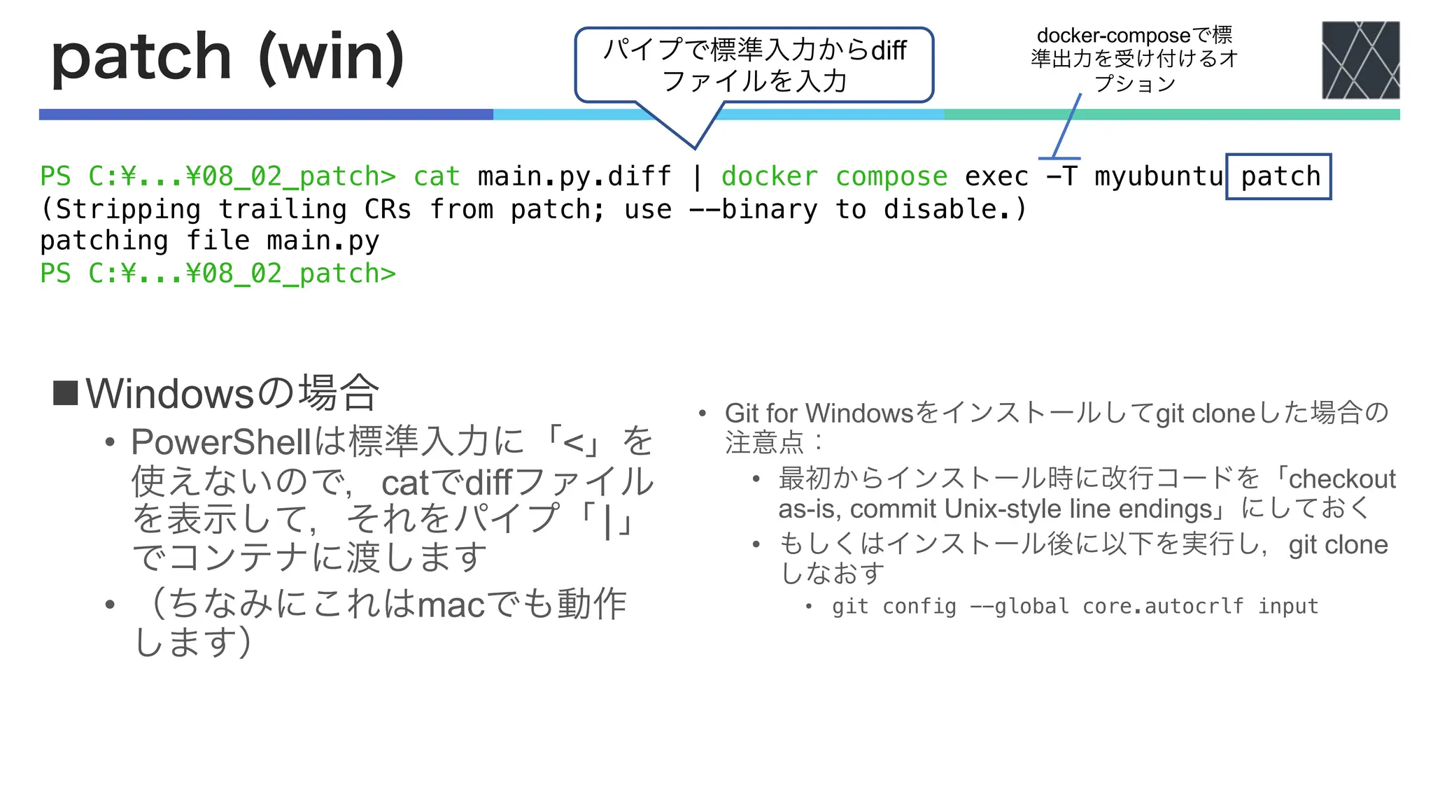 patch (win)
nWindowsの場合
• PowerShellは標準入力に「<」を
使えないので，catでdiffファイル
を表示して，それをパイプ「|」
でコンテナに渡します
• （ちなみにこれはmacでも動作
します）
docker-composeで標
準出力を受け付けるオ
プション
PS C:¥...¥08_02_patch> cat main.py.diff | docker compose exec -T myubuntu patch
(Stripping trailing CRs from patch; use --binary to disable.)
patching file main.py
PS C:¥...¥08_02_patch>
• Git for Windowsをインストールしてgit cloneした場合の
注意点：
• 最初からインストール時に改行コードを「checkout
as-is, commit Unix-style line endings」にしておく
• もしくはインストール後に以下を実行し，git clone
しなおす
• git config --global core.autocrlf input
パイプで標準入力からdiff
ファイルを入力
 