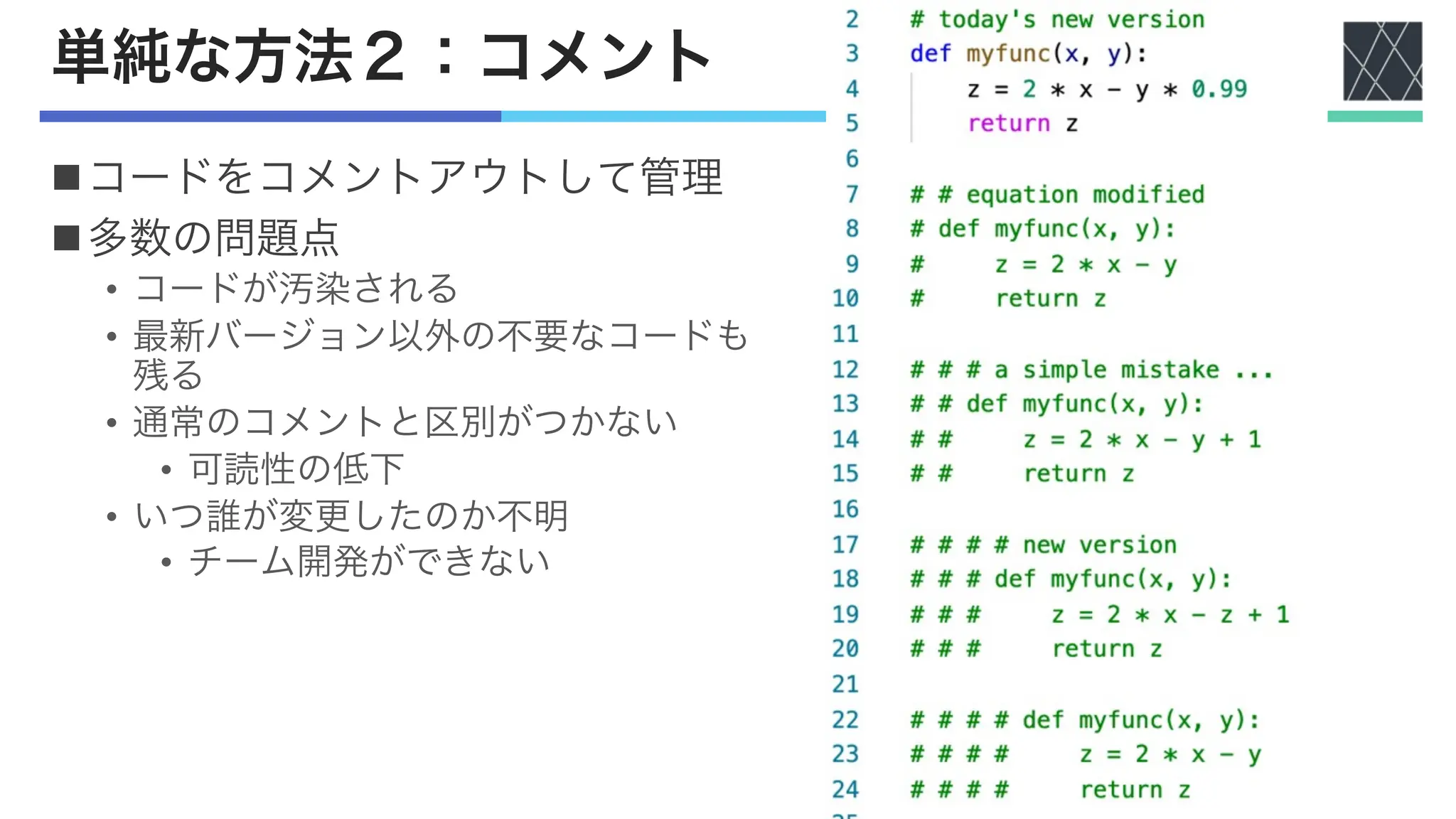 単純な方法２：コメント
nコードをコメントアウトして管理
n多数の問題点
• コードが汚染される
• 最新バージョン以外の不要なコードも
残る
• 通常のコメントと区別がつかない
• 可読性の低下
• いつ誰が変更したのか不明
• チーム開発ができない
 