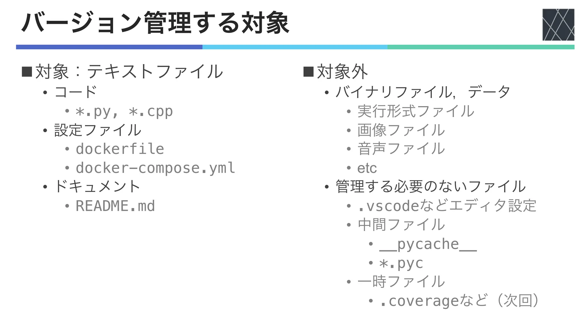 バージョン管理する対象
n対象：テキストファイル
• コード
• *.py, *.cpp
• 設定ファイル
• dockerfile
• docker-compose.yml
• ドキュメント
• README.md
n対象外
• バイナリファイル，データ
• 実行形式ファイル
• 画像ファイル
• 音声ファイル
• etc
• 管理する必要のないファイル
• .vscodeなどエディタ設定
• 中間ファイル
• __pycache__
• *.pyc
• 一時ファイル
• .coverageなど（次回）
 