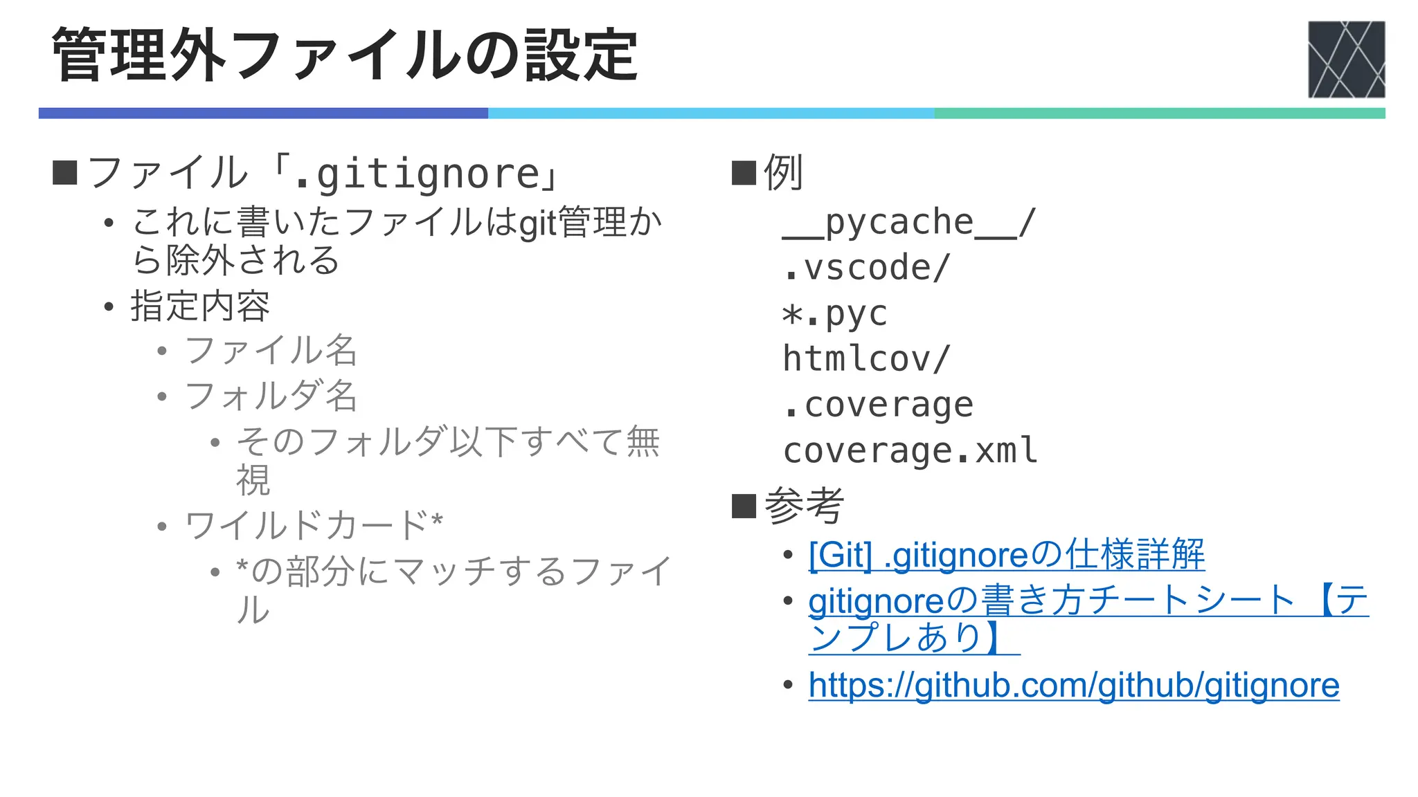 管理外ファイルの設定
nファイル「.gitignore」
• これに書いたファイルはgit管理か
ら除外される
• 指定内容
• ファイル名
• フォルダ名
• そのフォルダ以下すべて無
視
• ワイルドカード*
• *の部分にマッチするファイ
ル
n例
__pycache__/
.vscode/
*.pyc
htmlcov/
.coverage
coverage.xml
n参考
• [Git] .gitignoreの仕様詳解
• gitignoreの書き方チートシート【テ
ンプレあり】
• https://github.com/github/gitignore
 