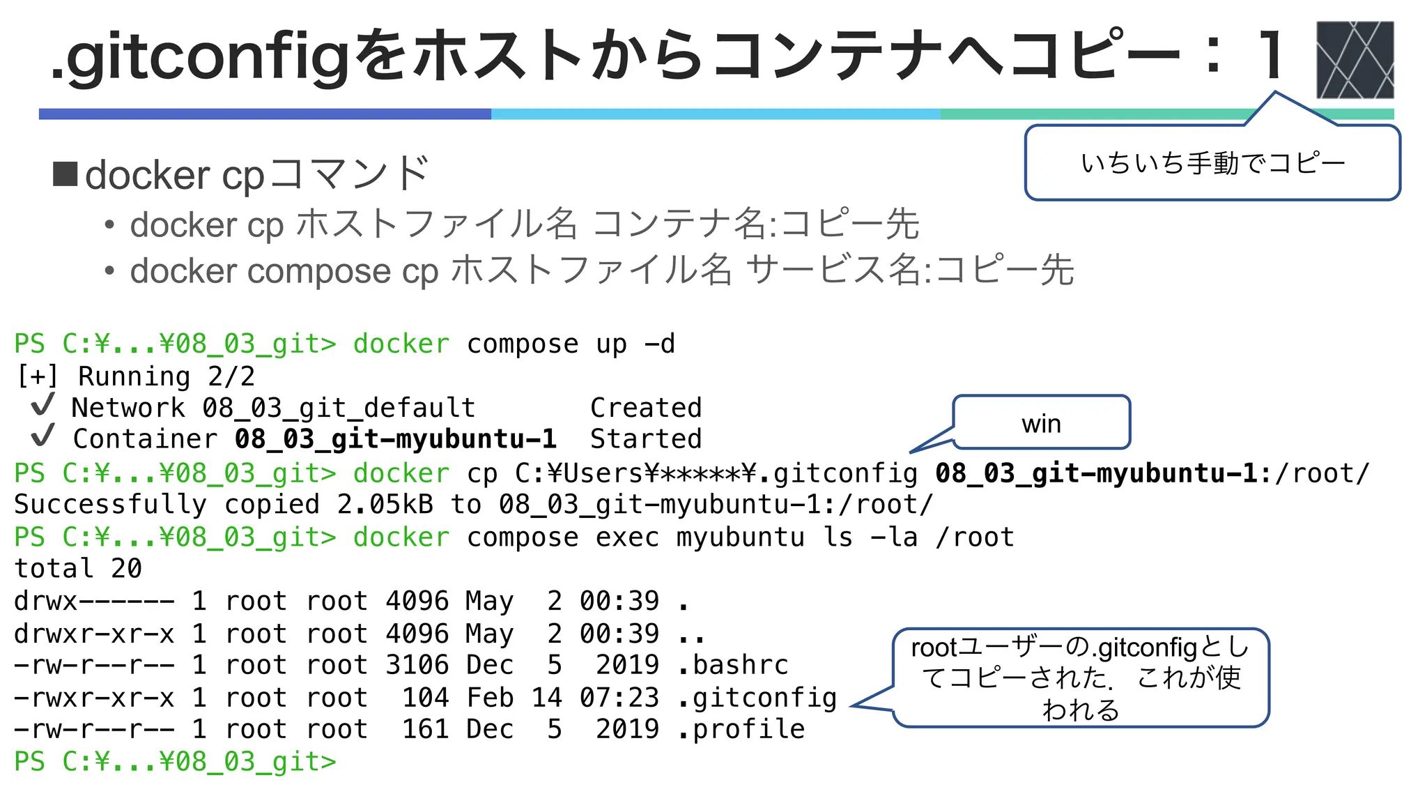 PS C:¥...¥08_03_git> docker compose up -d
[+] Running 2/2
✔ Network 08_03_git_default Created
✔ Container 08_03_git-myubuntu-1 Started
PS C:¥...¥08_03_git> docker cp C:¥Users¥*****¥.gitconfig 08_03_git-myubuntu-1:/root/
Successfully copied 2.05kB to 08_03_git-myubuntu-1:/root/
PS C:¥...¥08_03_git> docker compose exec myubuntu ls -la /root
total 20
drwx------ 1 root root 4096 May 2 00:39 .
drwxr-xr-x 1 root root 4096 May 2 00:39 ..
-rw-r--r-- 1 root root 3106 Dec 5 2019 .bashrc
-rwxr-xr-x 1 root root 104 Feb 14 07:23 .gitconfig
-rw-r--r-- 1 root root 161 Dec 5 2019 .profile
PS C:¥...¥08_03_git>
.gitconfigをホストからコンテナへコピー：１
ndocker cpコマンド
• docker cp ホストファイル名 コンテナ名:コピー先
• docker compose cp ホストファイル名 サービス名:コピー先
rootユーザーの.gitconfigとし
てコピーされた．これが使
われる
いちいち手動でコピー
win
 