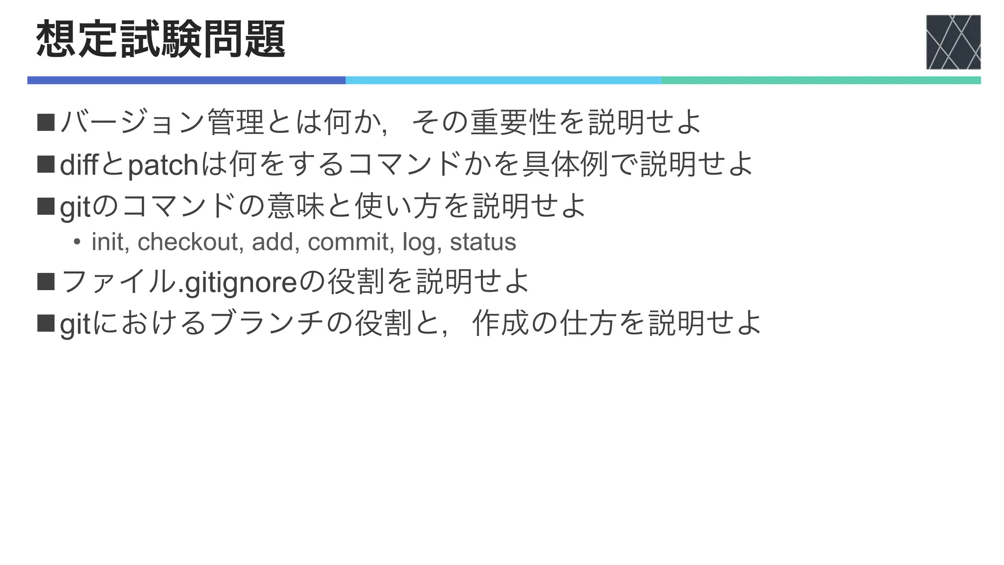 想定試験問題
nバージョン管理とは何か，その重要性を説明せよ
ndiffとpatchは何をするコマンドかを具体例で説明せよ
ngitのコマンドの意味と使い方を説明せよ
• init, checkout, add, commit, log, status
nファイル.gitignoreの役割を説明せよ
ngitにおけるブランチの役割と，作成の仕方を説明せよ
 