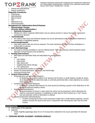 10 TOPRANK REVIEW ACADEMY- NURSING MODULE
NURSING*RADTECH*DENTISTRY*CRIMINOLOGY*MIDWIFERY*MEDTECH
LET*PSYCHOMET*RESPIRATORY THERAPY*CIVIL SERVICE*NAPOLCOM
NCLEX*DHA*HAAD* PROMETRIC* UK-CBT
• Anemia and hypocalcemia
• Vitamin K deficiency
Diagnostic Procedures:
• Colonoscopy
• Sigmoidoscopy
• Barium Enema
• CBC
• Abdominal X-ray
• Stool Examination
Management for Inflammatory Bowel Diseases:
• Pharmacologic Therapy
(Priority: Relieve inflammation.)
ü Salicylate Compounds
Ø Effective for mild or moderate inflammation and are used to prevent or reduce recurrences in long-term
maintenance regimens
ü Corticosteroids
Ø Are used to treat severe and fulminant disease and can be administered orally in outpatient treatment or
parenterally in hospitalized patients
ü Immunosuppressants
Ø Have been used to alter the immune response. The exact mechanism of action of these medications in
treating IBD is unknown
ü Anti—diarrheal drugs
Ø Are used to minimize peristalsis to rest the inflamed bowel. They are continued until the patient's stools
approach normal frequency and consistency.
v Nursing Interventions:
• NPO status and administer fluids and electrolytes for acute episodes
• Diet
ü Low residue
ü High protein
ü High calorie diet
ü Supplemental vitamin therapy
ü Iron replacement.
• IV or via parenteral nutrition as prescribed
• Monitor for bowel perforation, peritonitis, and hemorrhage
• Avoid gas-forming food
v Surgical Interventions:
• Proctocolectomy with permanent ileostomy
ü An ileostomy, the surgical creation of an opening into the ileum or small intestine (usually by means
of an ileal stoma on the abdominal wall), is commonly performed after a total colectomy (ie, excision
of the entire colon).
• Continent Ileostomy (Kock ileostomy)
ü Creation of a continent ileal reservoir (ie, Kock pouch) by diverting a portion of the distal ileum to the
abdominal wall and creating a stoma
• Restorative Proctocolectomy
ü Surgical procedure of choice in cases where the rectum can be preserved in that it eliminates the
need for a permanent ileostomy. It establishes an ileal reservoir that functions as a "new" rectum,
and anal sphincter control of elimination is retained
• Ileoanal Anastomosis (Ileorectostomy)
ü Involves connecting the ileum to the anal pouch (made from a small intestine segment), and the
surgeon connects the pouch to the anus in conjunction with removing the colon and the rectal
mucosa
APPENDICITIS
v Inflammation of the appendix
v Appendix
• Small, fingerlike appendage about 10 cm (4 in) long that is attached to the cecum just below the ileocecal
valve.
 